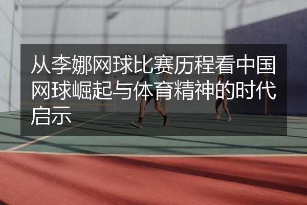 从李娜网球比赛历程看中国网球崛起与体育精神的时代启示