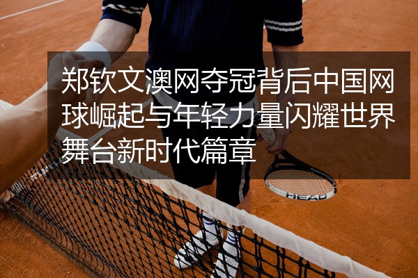 郑钦文澳网夺冠背后中国网球崛起与年轻力量闪耀世界舞台新时代篇章
