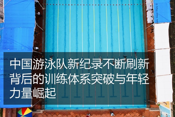 中国游泳队新纪录不断刷新背后的训练体系突破与年轻力量崛起
